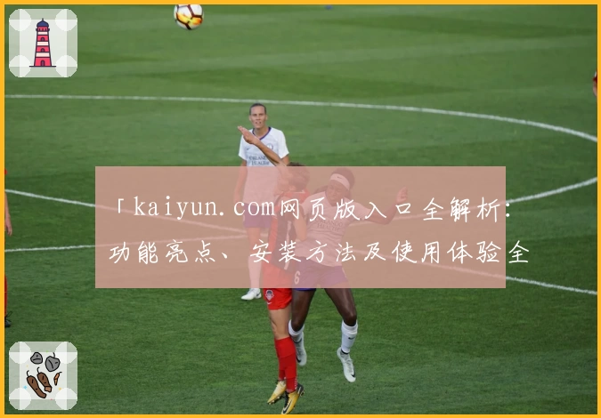 「kaiyun.com网页版入口全解析：功能亮点、安装方法及使用体验全攻略」