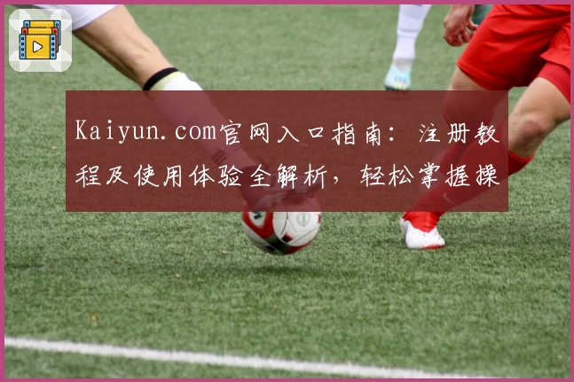 Kaiyun.com官网入口指南：注册教程及使用体验全解析，轻松掌握操作步骤