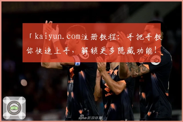 「kaiyun.com注册教程：手把手教你快速上手，解锁更多隐藏功能！」
