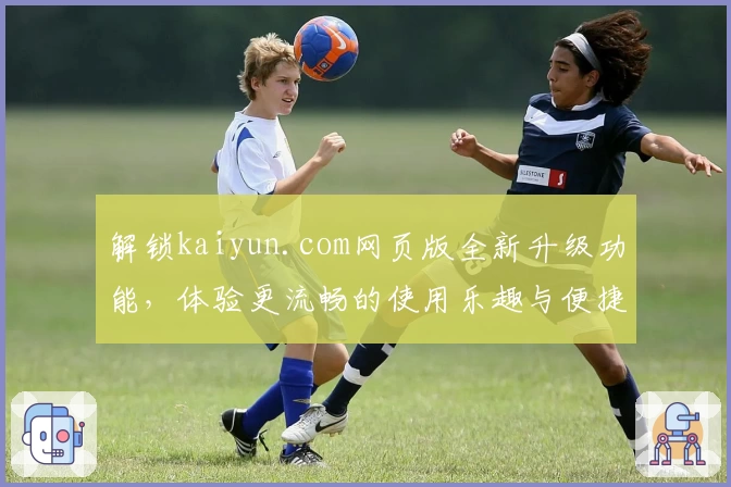 解锁kaiyun.com网页版全新升级功能，体验更流畅的使用乐趣与便捷操作