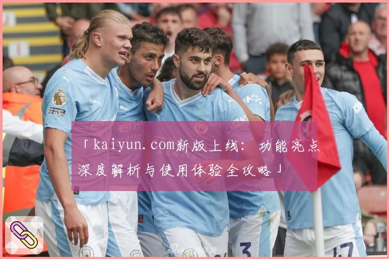「kaiyun.com新版上线：功能亮点深度解析与使用体验全攻略」