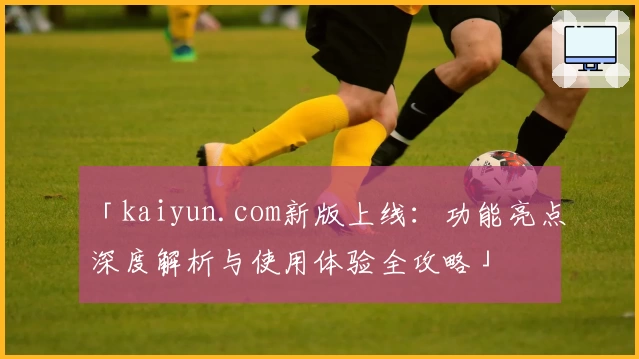 「kaiyun.com新版上线：功能亮点深度解析与使用体验全攻略」