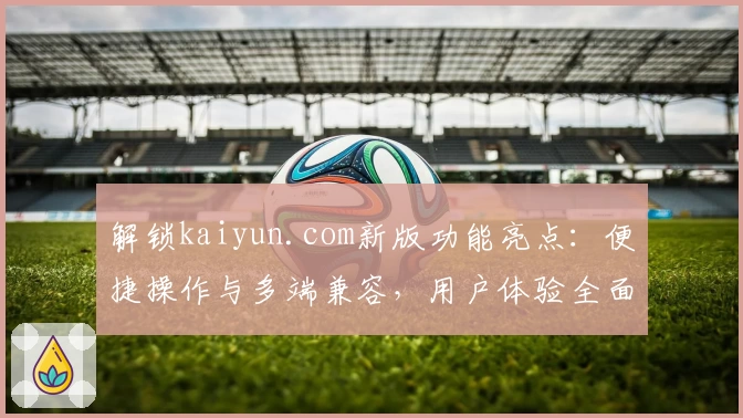 解锁kaiyun.com新版功能亮点:便捷操作与多端兼容,用户体验全面升级