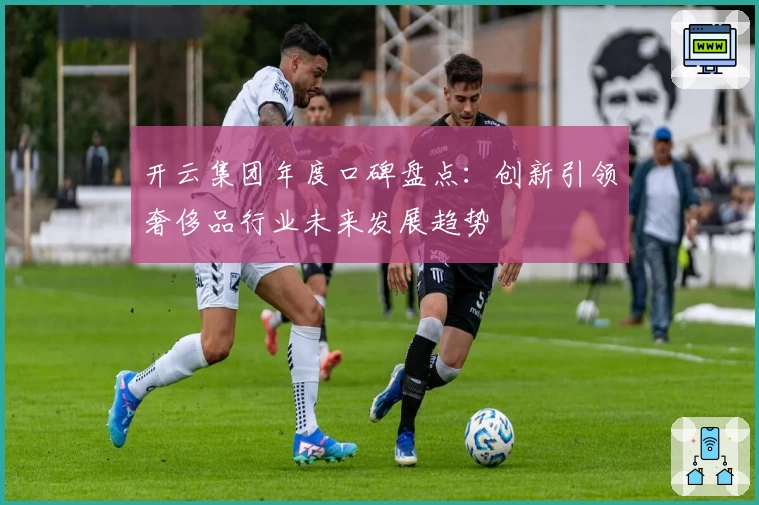 开云集团年度口碑盘点：创新引领奢侈品行业未来发展趋势