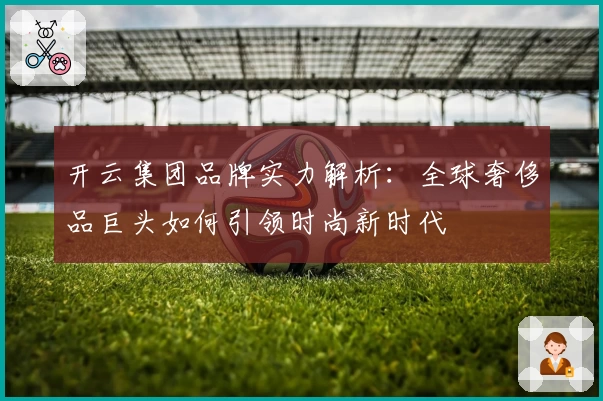 开云集团品牌实力解析：全球奢侈品巨头如何引领时尚新时代