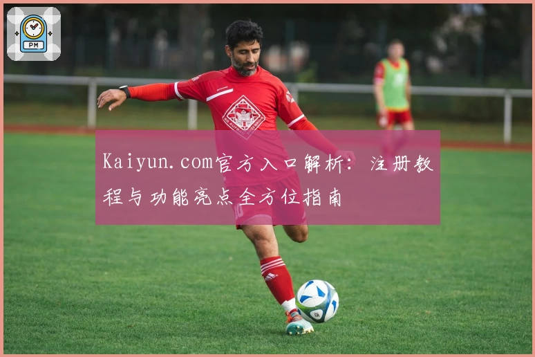 Kaiyun.com官方入口解析：注册教程与功能亮点全方位指南