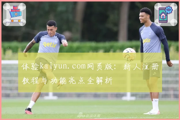体验kaiyun.com网页版：新人注册教程与功能亮点全解析