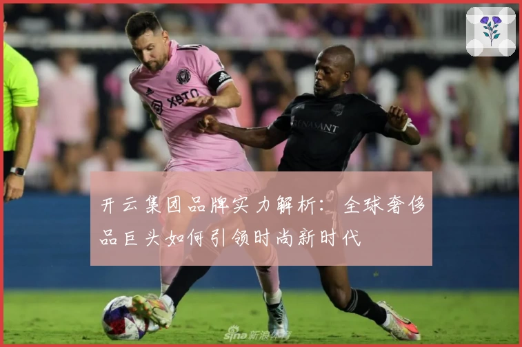 开云集团品牌实力解析：全球奢侈品巨头如何引领时尚新时代