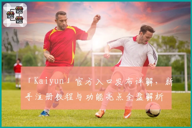 「Kaiyun」官方入口发布详解，新手注册教程与功能亮点全盘解析