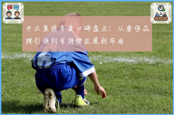 开云集团年度口碑盘点：从奢侈品牌引领到可持续发展新布局