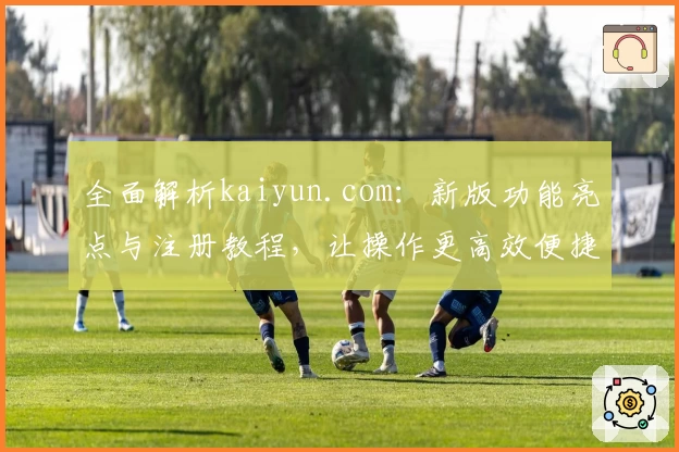 全面解析kaiyun.com：新版功能亮点与注册教程，让操作更高效便捷