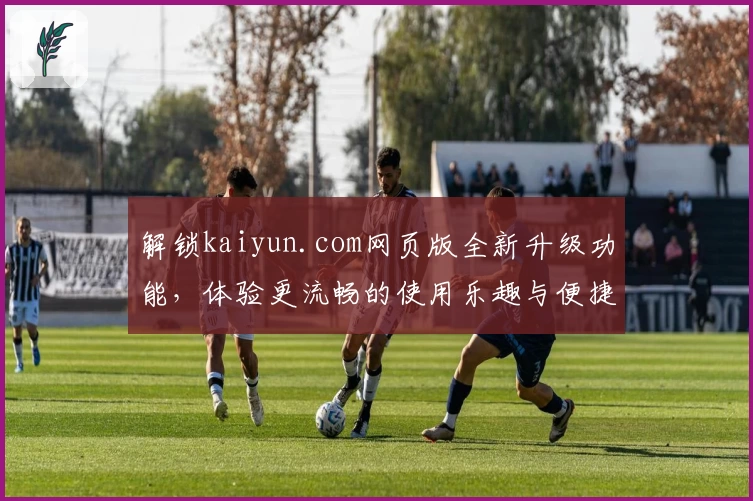 解锁kaiyun.com网页版全新升级功能，体验更流畅的使用乐趣与便捷操作