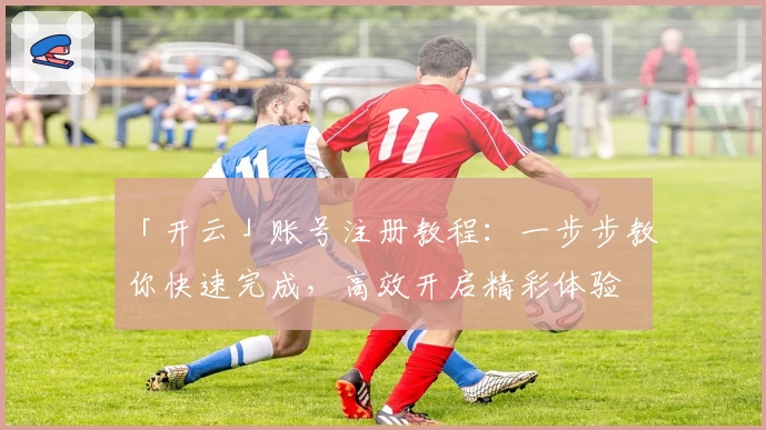 「开云」账号注册教程：一步步教你快速完成，高效开启精彩体验